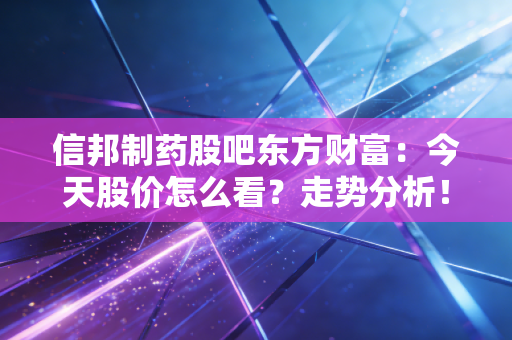 信邦制药股吧东方财富：今天股价怎么看？走势分析！