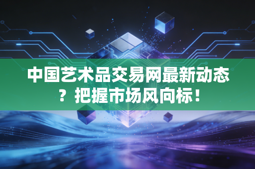 中国艺术品交易网最新动态？把握市场风向标！