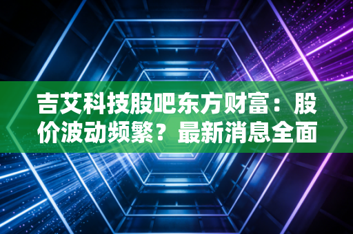 吉艾科技股吧东方财富：股价波动频繁？最新消息全面解析！