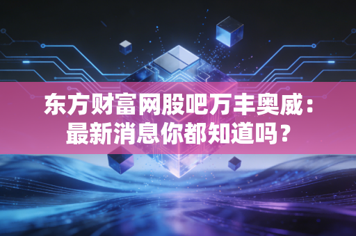 东方财富网股吧万丰奥威：最新消息你都知道吗？
