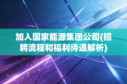加入国家能源集团公司(招聘流程和福利待遇解析)