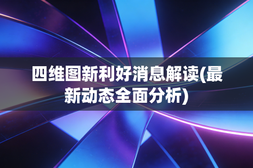 四维图新利好消息解读(最新动态全面分析)