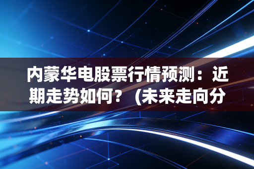 内蒙华电股票行情预测：近期走势如何？ (未来走向分析)