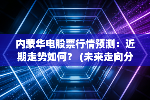 内蒙华电股票行情预测：近期走势如何？ (未来走向分析)
