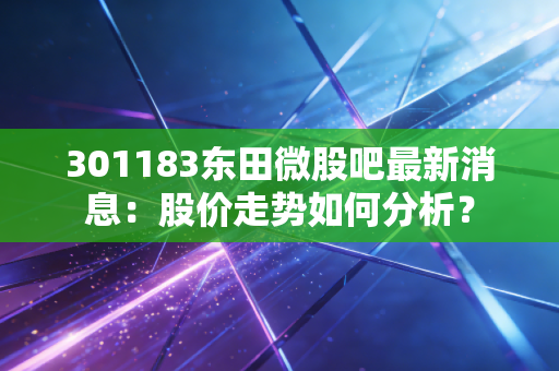 301183东田微股吧最新消息:股价走势如何分析?