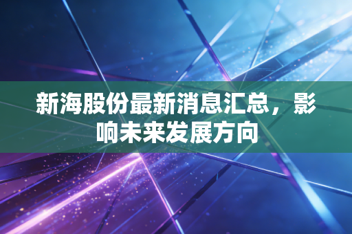 新海股份最新消息汇总，影响未来发展方向