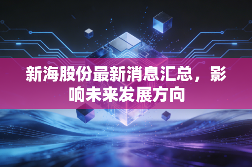 新海股份最新消息汇总，影响未来发展方向