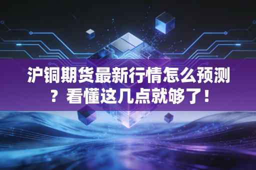 沪铜期货最新行情怎么预测？看懂这几点就够了！
