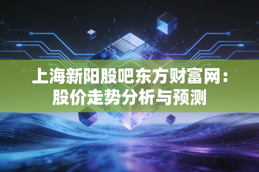 上海新阳股吧东方财富网:股价走势分析与预测