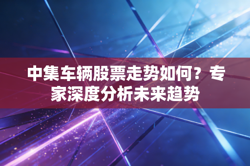 中集车辆股票走势如何？专家深度分析未来趋势