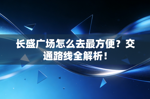 长盛广场怎么去最方便？交通路线全解析！
