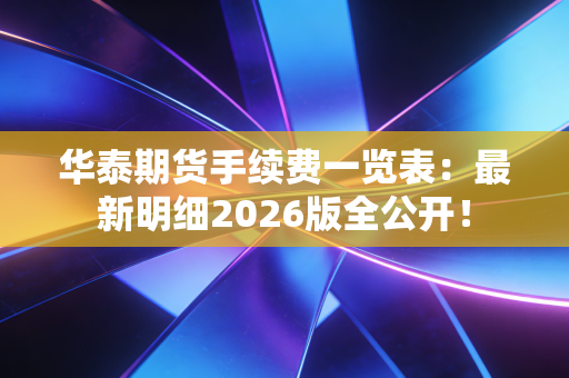 华泰期货手续费一览表：最新明细2026版全公开！
