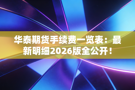 华泰期货手续费一览表：最新明细2026版全公开！
