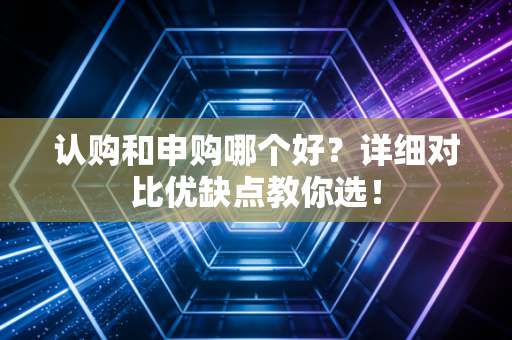 认购和申购哪个好？详细对比优缺点教你选！
