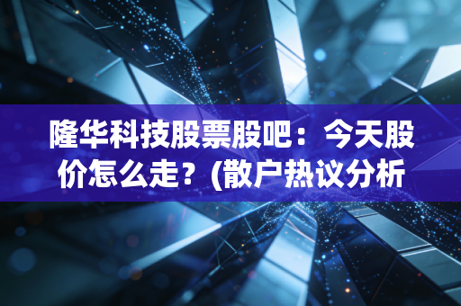 隆华科技股票股吧：今天股价怎么走？(散户热议分析)