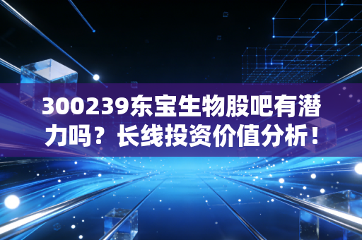 300239东宝生物股吧有潜力吗？长线投资价值分析！