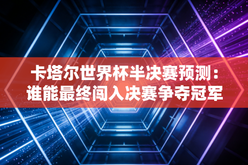 卡塔尔世界杯半决赛预测：谁能最终闯入决赛争夺冠军？