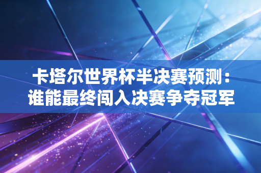 卡塔尔世界杯半决赛预测：谁能最终闯入决赛争夺冠军？