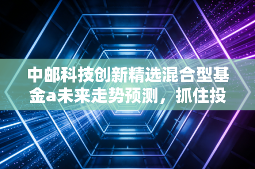 中邮科技创新精选混合型基金a未来走势预测，抓住投资机会！