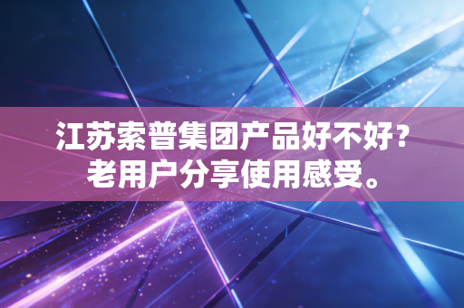 江苏索普集团产品好不好？老用户分享使用感受。