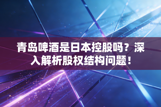 青岛啤酒是日本控股吗？深入解析股权结构问题！