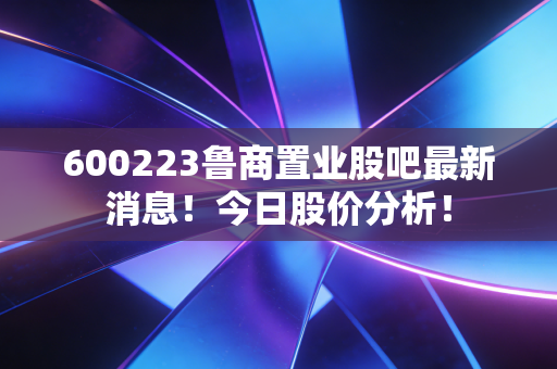 600223鲁商置业股吧最新消息！今日股价分析！