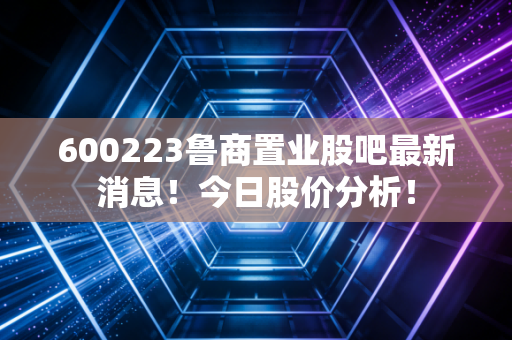 600223鲁商置业股吧最新消息！今日股价分析！