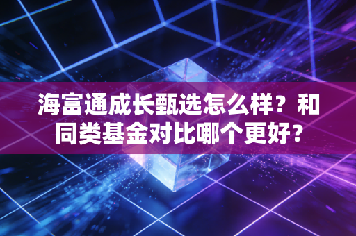 海富通成长甄选怎么样?和同类基金对比哪个更好?