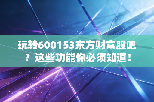 玩转600153东方财富股吧?这些功能你必须知道!
