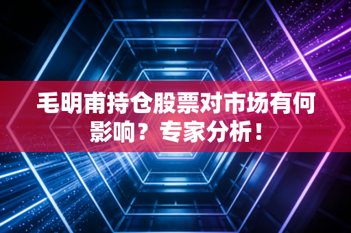 毛明甫持仓股票对市场有何影响？专家分析！