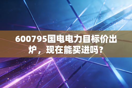 600795国电电力目标价出炉，现在能买进吗？