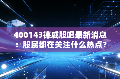 400143德威股吧最新消息：股民都在关注什么热点？