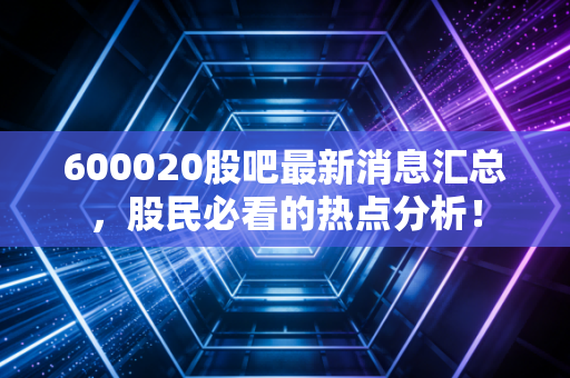 600020股吧最新消息汇总，股民必看的热点分析！