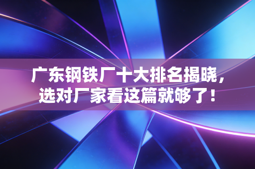 广东钢铁厂十大排名揭晓，选对厂家看这篇就够了！