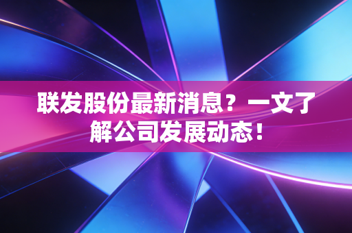 联发股份最新消息？一文了解公司发展动态！