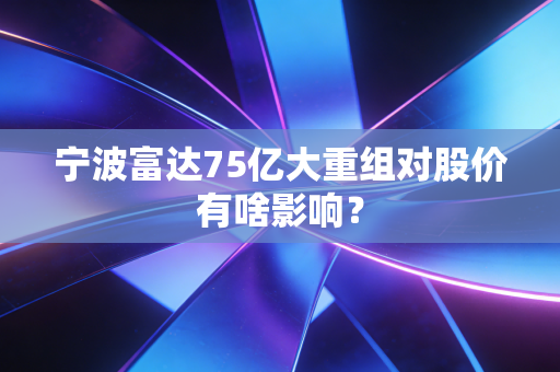 宁波富达75亿大重组对股价有啥影响？