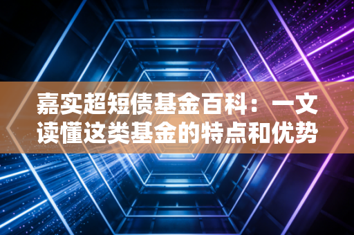 嘉实超短债基金百科：一文读懂这类基金的特点和优势！