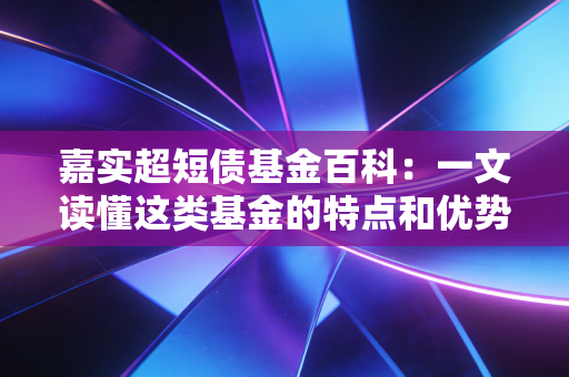 嘉实超短债基金百科：一文读懂这类基金的特点和优势！