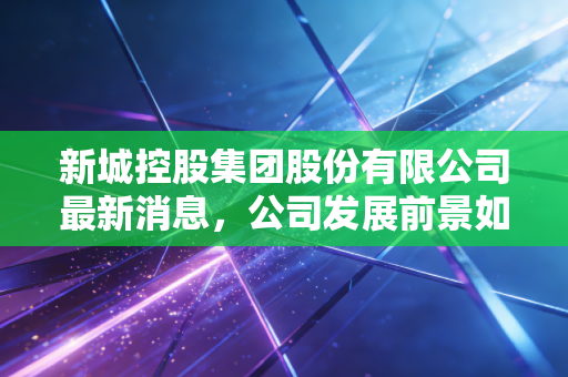 新城控股集团股份有限公司最新消息，公司发展前景如何？