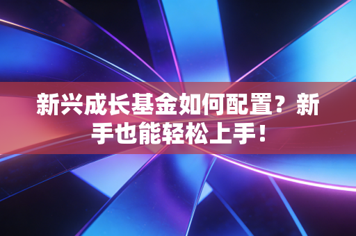 新兴成长基金如何配置？新手也能轻松上手！