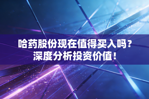 哈药股份现在值得买入吗？深度分析投资价值！