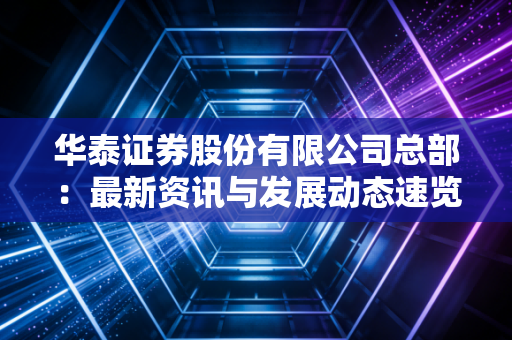 华泰证券股份有限公司总部：最新资讯与发展动态速览！