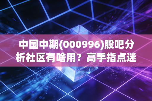 中国中期(000996)股吧分析社区有啥用?高手指点迷津!