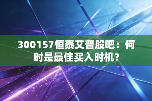 300157恒泰艾普股吧：何时是最佳买入时机？
