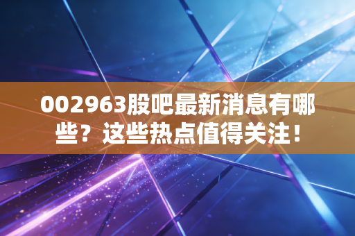 002963股吧最新消息有哪些?这些热点值得关注!