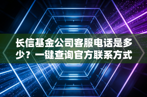长信基金公司客服电话是多少？一键查询官方联系方式！