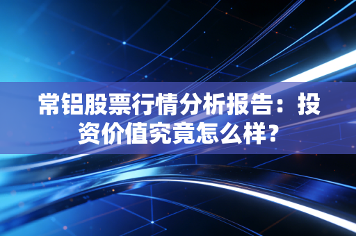 常铝股票行情分析报告：投资价值究竟怎么样？