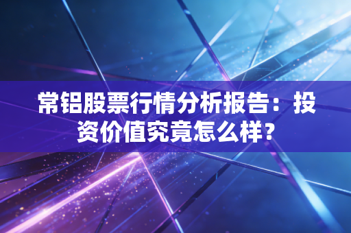 常铝股票行情分析报告：投资价值究竟怎么样？