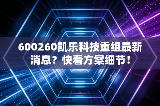 600260凯乐科技重组最新消息？快看方案细节！