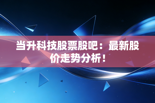 当升科技股票股吧:最新股价走势分析!